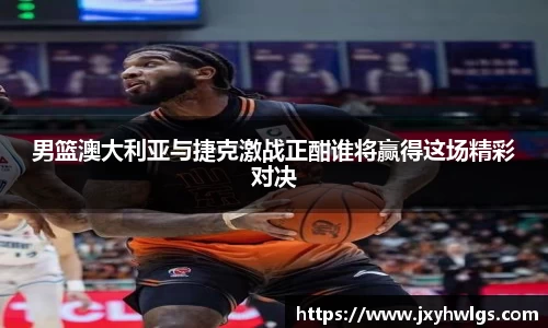 男篮澳大利亚与捷克激战正酣谁将赢得这场精彩对决