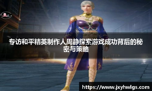 专访和平精英制作人周静探索游戏成功背后的秘密与策略